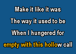 Make it like it was

The way it used to be

When I hungered for

empty with this hollow call