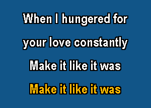 When I hungered for

your love constantly
Make it like it was

Make it like it was