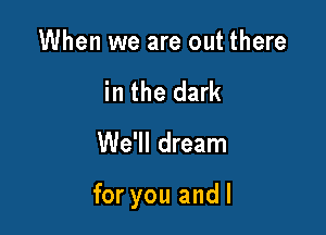 When we are out there
in the dark

We'll dream

for you andl
