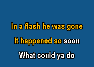 In a flash he was gone

It happened so soon

What could ya do