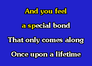 And you feel
a special bond
That only comes along

Once upon a lifetime