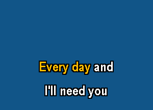 Every day and

I'll need you