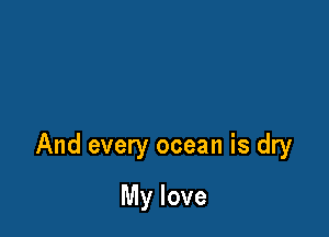 And every ocean is dry

My love