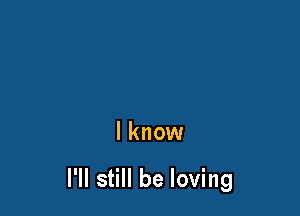 I know

I'll still be loving