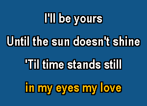 I'll be yours
Until the sun doesn't shine

'Til time stands still

in my eyes my love