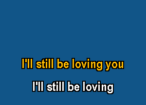 I'll still be loving you

I'll still be loving