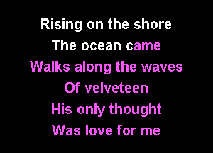 Rising on the shore
The ocean came
Walks along the waves

0f velveteen
His only thought
Was love for me