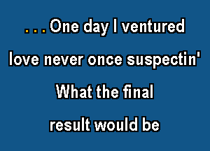 ...One day I ventured

love never once suspectin'

What the final

result would be