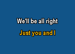 We'll be all right

Just you andl