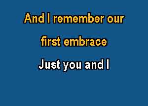 And I remember our

first embrace

Just you andl