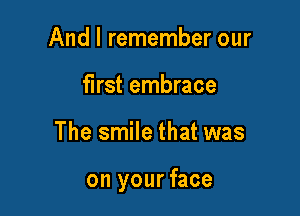 And I remember our
first embrace

The smile that was

on your face