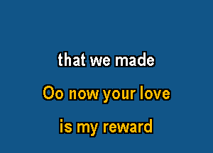 that we made

00 now your love

is my reward