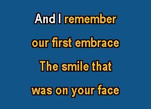 And I remember
our first embrace

The smile that

was on your face