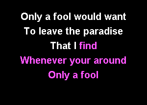 Only a fool would want
To leave the paradise
That I find

Whenever your around
Only a fool