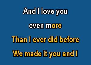 And I love you
even more

Than I ever did before

We made it you and l