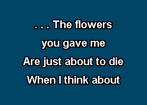 . . . The flowers

you gave me

Are just about to die
When I think about