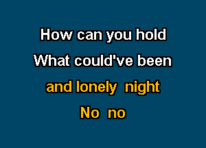 How can you hold

What could've been

and lonely night

No no