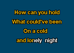 How can you hold
What could've been

On a cold

and lonely night