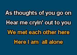 As thoughts of you go on

Hear me cryin' out to you
We met each other here

Here I am all alone