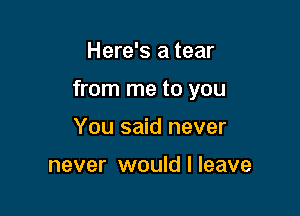 Here's a tear

from me to you

You said never

never would I leave