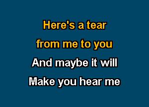 Here's a tear

from me to you

And maybe it will

Make you hear me