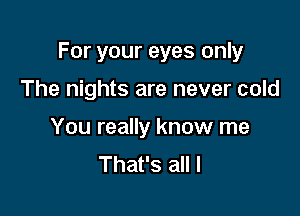 For your eyes only

The nights are never cold
You really know me
That's all I