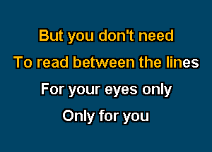 But you don't need

To read between the lines

For your eyes only

Only for you