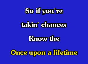 So if you're
takin' chancas

Know the

Once upon a lifetime