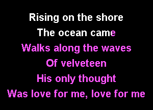Rising on the shore
The ocean came
Walks along the waves

Of velveteen
His only thought
Was love for me, love for me