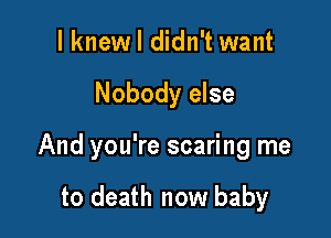 I knew I didn't want

Nobody else

And you're scaring me

to death now baby