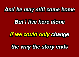 And he may still come home

But I live here alone

If we could only change

the way the story ends