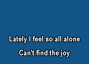 Lately I feel so all alone

Can't find the joy