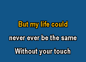 But my life could

never ever be the same

Without your touch