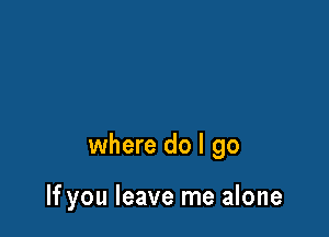 where do I go

If you leave me alone