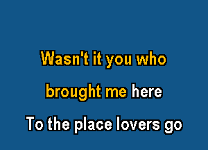 Wasn't it you who

brought me here

To the place lovers go