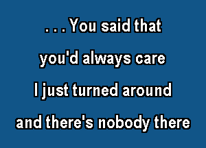 ...You said that

you'd always care

Ijust turned around

and there's nobody there