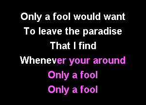 Only a fool would want
To leave the paradise
That I find

Whenever your around
Only a fool
Only a fool