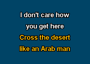 I don't care how

you get here

Cross the desert

like an Arab man