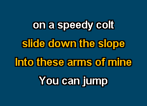 on a speedy colt
slide down the slope

Into these arms of mine

You can jump