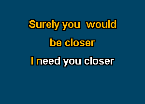 Surely you would

be closer

I need you closer