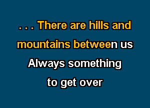 . . . There are hills and

mountains between us

Always something

to get over
