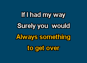 If I had my way

Surely you would

Always something

to get over