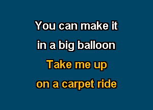 You can make it

in a big balloon

Take me up

on a carpet ride