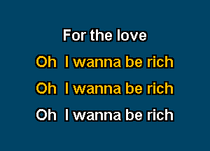 For the love
Oh I wanna be rich

Oh I wanna be rich

Oh lwanna be rich