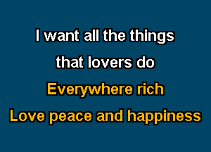 I want all the things
that lovers do

Everywhere rich

Love peace and happiness