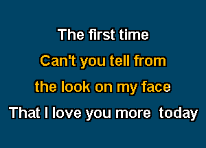 The first time
Can't you tell from

the look on my face

That I love you more today