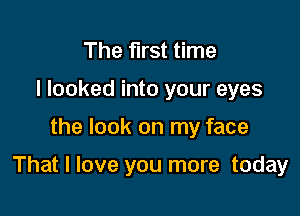 The first time
I looked into your eyes

the look on my face

That I love you more today