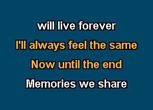 will live forever

I'll always feel the same

Now until the end

Memories we share