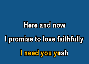 Here and now

I promise to love faithfully

I need you yeah