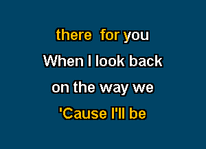 there for you

When I look back
on the way we

'Cause I'll be